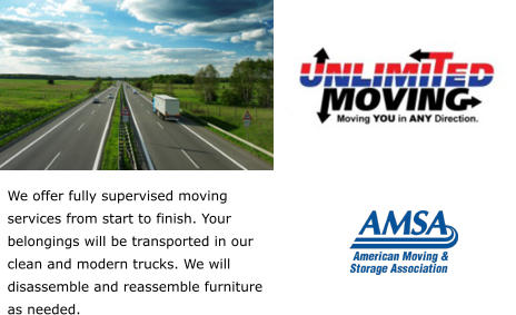 We offer fully supervised moving services from start to finish. Your belongings will be transported in our clean and modern trucks. We will disassemble and reassemble furniture as needed.
